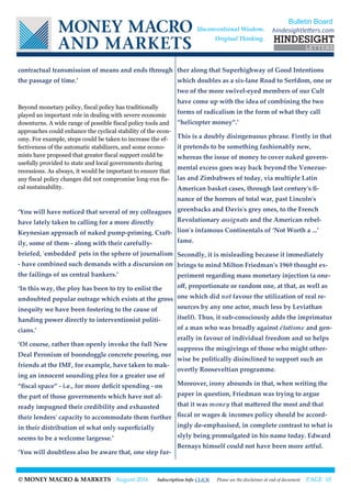© MONEY MACRO & MARKETS August 2016 Subscription Info CLICK Please see the disclaimer at end of document PAGE 10
contractual transmission of means and ends through
the passage of time.’
Beyond monetary policy, fiscal policy has traditionally
played an important role in dealing with severe economic
downturns. A wide range of possible fiscal policy tools and
approaches could enhance the cyclical stability of the econ-
omy. For example, steps could be taken to increase the ef-
fectiveness of the automatic stabilizers, and some econo-
mists have proposed that greater fiscal support could be
usefully provided to state and local governments during
recessions. As always, it would be important to ensure that
any fiscal policy changes did not compromise long-run fis-
cal sustainability.
‘You will have noticed that several of my colleagues
have lately taken to calling for a more directly
Keynesian approach of naked pump-priming. Craft-
ily, some of them - along with their carefully-
briefed, 'embedded' pets in the sphere of journalism
- have combined such demands with a discursion on
the failings of us central bankers.’
‘In this way, the ploy has been to try to enlist the
undoubted popular outrage which exists at the gross
inequity we have been fostering to the cause of
handing power directly to interventionist politi-
cians.’
‘Of course, rather than openly invoke the full New
Deal Peronism of boondoggle concrete pouring, our
friends at the IMF, for example, have taken to mak-
ing an innocent sounding plea for a greater use of
“fiscal space” - i.e., for more deficit spending - on
the part of those governments which have not al-
ready impugned their credibility and exhausted
their lenders' capacity to accommodate them further
in their distribution of what only superficially
seems to be a welcome largesse.’
‘You will doubtless also be aware that, one step fur-
ther along that Superhighway of Good Intentions
which doubles as a six-lane Road to Serfdom, one or
two of the more swivel-eyed members of our Cult
have come up with the idea of combining the two
forms of radicalism in the form of what they call
“helicopter money”.’
This is a doubly disingenuous phrase. Firstly in that
it pretends to be something fashionably new,
whereas the issue of money to cover naked govern-
mental excess goes way back beyond the Venezue-
las and Zimbabwes of today, via multiple Latin
American basket cases, through last century's fi-
nance of the horrors of total war, past Lincoln's
greenbacks and Davis's grey ones, to the French
Revolutionary assignats and the American rebel-
lion's infamous Continentals of ‘Not Worth a ...’
fame.
Secondly, it is misleading because it immediately
brings to mind Milton Friedman's 1969 thought ex-
periment regarding mass monetary injection (a one-
off, proportionate or random one, at that, as well as
one which did not favour the utilization of real re-
sources by any one actor, much less by Leviathan
itself). Thus, it sub-consciously adds the imprimatur
of a man who was broadly against étatisme and gen-
erally in favour of individual freedom and so helps
suppress the misgivings of those who might other-
wise be politically disinclined to support such an
overtly Rooseveltian programme.
Moreover, irony abounds in that, when writing the
paper in question, Friedman was trying to argue
that it was money that mattered the most and that
fiscal or wages & incomes policy should be accord-
ingly de-emphasised, in complete contrast to what is
slyly being promulgated in his name today. Edward
Bernays himself could not have been more artful.
Bulletin Board
hindesightletters.comUnconventional Wisdom.
Original Thinking.
 
