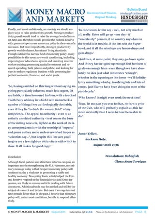 © MONEY MACRO & MARKETS August 2016 Subscription Info CLICK Please see the disclaimer at end of document PAGE 11
Finally, and most ambitiously, as a society we should ex-
plore ways to raise productivity growth. Stronger produc-
tivity growth would tend to raise the average level of inter-
est rates and therefore would provide the Federal Reserve
with greater scope to ease monetary policy in the event of a
recession. But more importantly, stronger productivity
growth would enhance Americans' living standards.
Though outside the narrow field of monetary policy, many
possibilities in this arena are worth considering, including
improving our educational system and investing more in
worker training; promoting capital investment and re-
search spending, both private and public; and looking for
ways to reduce regulatory burdens while protecting im-
portant economic, financial, and social goals.
‘So, having rambled on this long without saying an-
ything particularly coherent, much less cogent, let
me finish, in time honoured fashion, with a touch of
Tooth Fairy whimsy in which I will namecheck a
number of things I see as ideologically desirable,
even if they lie “outside the narrow field” of my
competence. The appeal to authority - even to an
entirely unrelated authority - is of course the bane
of the rolling news era, replete as the work of its la-
zy correspondents is with the worship of “experts”
and prone as they are to such overworked tropes as
“scientists say...”, but despite this I'm sure you'll
forgive me a few right-on obiter dicta with which to
close. It all makes for good copy.’
Conclusion
Although fiscal policies and structural reforms can play an
important role in strengthening the U.S. economy, my pri-
mary message today is that I expect monetary policy will
continue to play a vital part in promoting a stable and
healthy economy. New policy tools, which helped the Fed-
eral Reserve respond to the financial crisis and Great Re-
cession, are likely to remain useful in dealing with future
downturns. Additional tools may be needed and will be the
subject of research and debate. But even if average interest
rates remain lower than in the past, I believe that monetary
policy will, under most conditions, be able to respond effec-
tively.
‘In conclusion, let me say - well, not very much at
all, really. Rates will go up - one day - if
“uncertainty” permits, if no country anywhere in
the world is in trouble, if the Jets win the Super-
bowl, and if all the raindrops are lemon-drops and
gum-drops.’
‘And then, at some point, they may go down again.
And if they haven't gone up enough first for them to
go down enough later - even though we have abso-
lutely no idea just what constitutes “enough”,
whether in the upswing or the down - we'll definite-
ly try something whacky, involving lots and lots of
zeroes, just like we have been doing for most of the
past decade.’
‘Who knows? It might even work the next time!’
‘Now, let me pass you over to Stan, eminence grise
of the Cult, who will probably explain all this far
more succinctly than I seem to have been able to
do.’
Janet Yellen,
Jackson Hole,
August 26th 2016
Translation: Babelfish
Gloss: Sean Corrigan
Bulletin Board
hindesightletters.comUnconventional Wisdom.
Original Thinking.
 