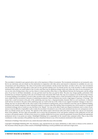 © MONEY MACRO & MARKETS August 2016 Subscription Info CLICK Please see the disclaimer at end of document PAGE 12
Disclaimer
This newsletter is intended to give general advice only on the importance of Macro investments. The investments mentioned are not necessarily suita-
ble for any individual, and you should use this information in conjunction with other advice and research to determine its suitability for your own
circumstances and risk preferences. The value of all securities and investments, and the income from them, can fall as well as rise. Your investments
may be subject to sudden and large falls in value and you may get back nothing at all. You should not buy any of the securities or other investments
mentioned with money you cannot afford to lose. In some cases there may be significant charges which may reduce the value of your investment. You
run an extra risk of losing money when you buy shares in certain securities where there is a big difference between the buying price and the selling
price. If you have to sell them immediately, you may get back much less than you paid for them. The price may change quickly, particularly if the
securities have an element of gearing. In the case of investment trusts and certain other funds, they may use or propose to use the borrowing of money
to increase holdings of investments or invest in other securities with a similar strategy and as a result movements in the price of the securities may be
more volatile than the movements in the price of underlying investments. Some investments may involve a high degree of ‘gearing’ or ‘leverage’. This
means that a small movement in the price of the underlying asset may have a disproportionately dramatic effect on your investment. A relatively
small adverse movement in the price of the underlying asset can result in the loss of the whole of your original investment. Changes in rates of ex-
change may have an adverse effect on the value or price of the investment in sterling terms, and you should be aware they may be additional dealing,
transaction and custody charges for certain instruments traded in a currency other than sterling. Some investments may not be quoted on a recognised
investment exchange and as a result you may find them to be ‘illiquid’. You may not be able to trade your illiquid investments, and in certain circum-
stances it may be difficult or impossible to sell or realise the investment. Investment in any of the assets mentioned may have tax consequences and on
these you should consult your tax adviser. The opinions of the authors and/or interviewees of/in each article are their own, and are not necessarily
those of the publisher. We have taken all reasonable care to ensure that all statements of fact and opinion contained in this publication are fair and
accurate in all material respects. All data is from sources we consider reliable but its accuracy cannot be guaranteed. Investors should seek appropriate
professional advice if any points are unclear. HindeSight Publishing Ltd is responsible for the research ideas contained within. They or any of the
contributors or other associates of the publisher may have a beneficial interest in any of the investments mentioned in this newsletter.
Disclosures of holdings: None relevant to any content discussed within this issue of the newsletter
Copyright © HindeSight Publishing 2015. Any disclosure, copy, reproduction by any means, distribution or other action in reliance on the contents of
this document without the prior written consent of HindeSight Publishing is strictly prohibited and could lead to legal action.
 