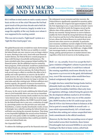 © MONEY MACRO & MARKETS August 2016 Subscription Info CLICK Please see the disclaimer at end of document PAGE 3
$11.1 trillion in total assets on such a scanty reserve
basis on the eve of the crisis? Because the Fed had
spent much of the previous decade-and-a-half de-
grading the role of reserves, largely in order to as-
suage the cupidity of the very banks over whom it
was supposed to be exerting control.
This was not so much a ‘light-touch’ system as a
‘light the blue touch-paper’ one.
The global financial crisis revealed two main shortcomings
of this simple toolkit. The first was an inability to control
the federal funds rate once reserves were no longer relative-
ly scarce. Starting in late 2007, faced with acute financial
market distress, the Federal Reserve created programs to
keep credit flowing to households and businesses. The
loans extended under those programs helped stabilize the
financial system. But the additional reserves created by
these programs, if left unchecked, would have pushed down
the federal funds rate, driving it well below the FOMC's
target. To prevent such an outcome, the Federal Reserve
took several steps to offset (or sterilize) the effect of its li-
quidity and credit operations on reserves. By the fall of
2008, however, the reserve effects of our liquidity and cred-
it programs threatened to become too large to sterilize via
asset sales and other existing tools. Without sufficient steri-
lization capacity, the quantity of reserves increased to a
point that the Federal Reserve had difficulty maintaining
effective control over the federal funds rate.
Of course, by the end of 2008, stabilizing the federal funds
rate at a level materially above zero was not an immediate
concern because the economy clearly needed very low short
-term interest rates. Faced with a steep rise in unemploy-
ment and declining inflation, the FOMC lowered its target
for the federal funds rate to near zero, a reduction of rough-
ly 5 percentage points over the previous year and a half.
Nonetheless, a variety of policy benchmarks would, at least
in hindsight, have called for pushing the federal funds rate
well below zero during the economic downturn. That doing
so was impossible highlights the second serious limitation
of our pre-crisis policy toolkit: its inability to generate sub-
stantially more accommodation than could be provided by
a near-zero federal funds rate.
Our Expanded Toolkit
To address the challenges posed by the financial crisis and
the subsequent severe recession and slow recovery, the
Federal Reserve significantly expanded its monetary policy
toolkit. In 2006, the Congress had approved plans to allow
the Fed, beginning in 2011, to pay interest on banks' reserve
balances. In the fall of 2008, the Congress moved up the
effective date of this authority to October 2008. That au-
thority was essential. Paying interest on reserve balances
enables the Fed to break the strong link between the quan-
tity of reserves and the level of the federal funds rate and,
in turn, allows the Federal Reserve to control short-term
interest rates when reserves are plentiful. In particular,
once economic conditions warrant a higher level for market
interest rates, the Federal Reserve could raise the interest
rate paid on excess reserves--the IOER rate. A higher IOER
rate encourages banks to raise the interest rates they
charge, putting upward pressure on market interest rates
regardless of the level of reserves in the banking sector.
Well – er - no, actually. Even if we accept the Fed ‘s
gross violation of Bagehot’s scheme to provide only
a costly and targeted relief, it could have reduced
the ensuing superfluity much more directly by rais-
ing reserve requirements in the good, old-fashioned
way, even if the necessary ratios would then have
looked vertiginously high to modern eyes.
It might also have noted that foreign banks had tra-
ditionally held very little in the way of reserves
against their Eurodollar liabilities (that early form
of regulatory arbitrage, indeed being the genesis for
the development offshore market in all its trillion
dollar glory). Thus, on the very eve of the catastro-
phe, ROW branches in the US could scrape up less
than $1 billion (sic) between them in balances at the
Fed as part of a measly $64bln in overall cash – a
sum which represented barely 3.0% of total assets
(and that after netting out various unspecified inter-
bank commitments in the official numbers).
However, by the time the succeeding waves of upset
had crashed across their foredecks, these former
Dreadnoughts had unwound $320bln in carry-trade
lending to the fleet in home waters; called back
Bulletin Board
hindesightletters.comUnconventional Wisdom.
Original Thinking.
 