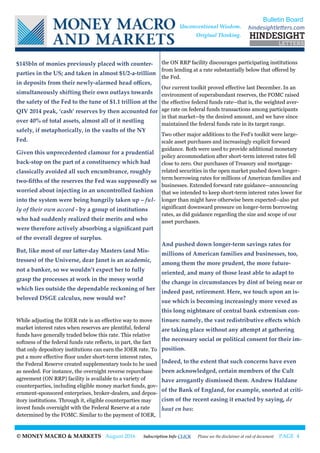© MONEY MACRO & MARKETS August 2016 Subscription Info CLICK Please see the disclaimer at end of document PAGE 4
$145bln of monies previously placed with counter-
parties in the US; and taken in almost $1/2-a-trillion
in deposits from their newly-alarmed head offices,
simultaneously shifting their own outlays towards
the safety of the Fed to the tune of $1.1 trillion at the
QIV 2014 peak, ‘cash’ reserves by then accounted for
over 40% of total assets, almost all of it nestling
safely, if metaphorically, in the vaults of the NY
Fed.
Given this unprecedented clamour for a prudential
back-stop on the part of a constituency which had
classically avoided all such encumbrance, roughly
two-fifths of the reserves the Fed was supposedly so
worried about injecting in an uncontrolled fashion
into the system were being hungrily taken up – ful-
ly of their own accord - by a group of institutions
who had suddenly realized their merits and who
were therefore actively absorbing a significant part
of the overall degree of surplus.
But, like most of our latter-day Masters (and Mis-
tresses) of the Universe, dear Janet is an academic,
not a banker, so we wouldn’t expect her to fully
grasp the processes at work in the messy world
which lies outside the dependable reckoning of her
beloved DSGE calculus, now would we?
While adjusting the IOER rate is an effective way to move
market interest rates when reserves are plentiful, federal
funds have generally traded below this rate. This relative
softness of the federal funds rate reflects, in part, the fact
that only depository institutions can earn the IOER rate. To
put a more effective floor under short-term interest rates,
the Federal Reserve created supplementary tools to be used
as needed. For instance, the overnight reverse repurchase
agreement (ON RRP) facility is available to a variety of
counterparties, including eligible money market funds, gov-
ernment-sponsored enterprises, broker-dealers, and depos-
itory institutions. Through it, eligible counterparties may
invest funds overnight with the Federal Reserve at a rate
determined by the FOMC. Similar to the payment of IOER,
the ON RRP facility discourages participating institutions
from lending at a rate substantially below that offered by
the Fed.
Our current toolkit proved effective last December. In an
environment of superabundant reserves, the FOMC raised
the effective federal funds rate--that is, the weighted aver-
age rate on federal funds transactions among participants
in that market--by the desired amount, and we have since
maintained the federal funds rate in its target range.
Two other major additions to the Fed's toolkit were large-
scale asset purchases and increasingly explicit forward
guidance. Both were used to provide additional monetary
policy accommodation after short-term interest rates fell
close to zero. Our purchases of Treasury and mortgage-
related securities in the open market pushed down longer-
term borrowing rates for millions of American families and
businesses. Extended forward rate guidance--announcing
that we intended to keep short-term interest rates lower for
longer than might have otherwise been expected--also put
significant downward pressure on longer-term borrowing
rates, as did guidance regarding the size and scope of our
asset purchases.
And pushed down longer-term savings rates for
millions of American families and businesses, too,
among them the more prudent, the more future-
oriented, and many of those least able to adapt to
the change in circumstances by dint of being near or
indeed past, retirement. Here, we touch upon an is-
sue which is becoming increasingly more vexed as
this long nightmare of central bank extremism con-
tinues: namely, the vast redistributive effects which
are taking place without any attempt at gathering
the necessary social or political consent for their im-
position.
Indeed, to the extent that such concerns have even
been acknowledged, certain members of the Cult
have arrogantly dismissed them. Andrew Haldane
of the Bank of England, for example, snorted at criti-
cism of the recent easing it enacted by saying, de
haut en bas:
Bulletin Board
hindesightletters.comUnconventional Wisdom.
Original Thinking.
 