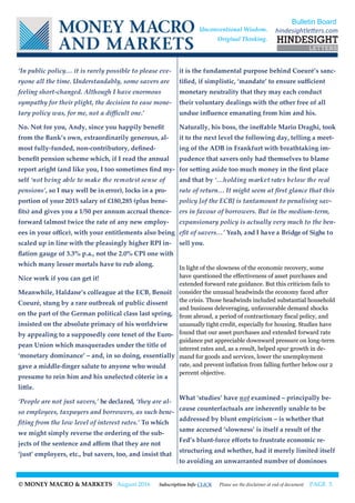 © MONEY MACRO & MARKETS August 2016 Subscription Info CLICK Please see the disclaimer at end of document PAGE 5
‘In public policy… it is rarely possible to please eve-
ryone all the time. Understandably, some savers are
feeling short-changed. Although I have enormous
sympathy for their plight, the decision to ease mone-
tary policy was, for me, not a difficult one.’
No. Not for you, Andy, since you happily benefit
from the Bank’s own, extraordinarily generous, al-
most fully-funded, non-contributory, defined-
benefit pension scheme which, if I read the annual
report aright (and like you, I too sometimes find my-
self ‘not being able to make the remotest sense of
pensions’, so I may well be in error), locks in a pro-
portion of your 2015 salary of £180,285 (plus bene-
fits) and gives you a 1/50 per annum accrual thence-
forward (almost twice the rate of any new employ-
ees in your office), with your entitlements also being
scaled up in line with the pleasingly higher RPI in-
flation gauge of 3.3% p.a., not the 2.0% CPI one with
which many lesser mortals have to rub along.
Nice work if you can get it!
Meanwhile, Haldane’s colleague at the ECB, Benoît
Coeuré, stung by a rare outbreak of public dissent
on the part of the German political class last spring,
insisted on the absolute primacy of his worldview
by appealing to a supposedly core tenet of the Euro-
pean Union which masquerades under the title of
‘monetary dominance’ – and, in so doing, essentially
gave a middle-finger salute to anyone who would
presume to rein him and his unelected côterie in a
little.
‘People are not just savers,’ he declared, ‘they are al-
so employees, taxpayers and borrowers, as such bene-
fiting from the low level of interest rates.’ To which
we might simply reverse the ordering of the sub-
jects of the sentence and affirm that they are not
‘just’ employers, etc., but savers, too, and insist that
it is the fundamental purpose behind Coeuré’s sanc-
tified, if simplistic, ‘mandate’ to ensure sufficient
monetary neutrality that they may each conduct
their voluntary dealings with the other free of all
undue influence emanating from him and his.
Naturally, his boss, the ineffable Mario Draghi, took
it to the next level the following day, telling a meet-
ing of the ADB in Frankfurt with breathtaking im-
pudence that savers only had themselves to blame
for setting aside too much money in the first place
and that by ‘…holding market rates below the real
rate of return… It might seem at first glance that this
policy [of the ECB] is tantamount to penalising sav-
ers in favour of borrowers. But in the medium-term,
expansionary policy is actually very much to the ben-
efit of savers…’ Yeah, and I have a Bridge of Sighs to
sell you.
In light of the slowness of the economic recovery, some
have questioned the effectiveness of asset purchases and
extended forward rate guidance. But this criticism fails to
consider the unusual headwinds the economy faced after
the crisis. Those headwinds included substantial household
and business deleveraging, unfavourable demand shocks
from abroad, a period of contractionary fiscal policy, and
unusually tight credit, especially for housing. Studies have
found that our asset purchases and extended forward rate
guidance put appreciable downward pressure on long-term
interest rates and, as a result, helped spur growth in de-
mand for goods and services, lower the unemployment
rate, and prevent inflation from falling further below our 2
percent objective.
What ‘studies’ have not examined – principally be-
cause counterfactuals are inherently unable to be
addressed by blunt empiricism – is whether that
same accursed ‘slowness’ is itself a result of the
Fed’s blunt-force efforts to frustrate economic re-
structuring and whether, had it merely limited itself
to avoiding an unwarranted number of dominoes
Bulletin Board
hindesightletters.comUnconventional Wisdom.
Original Thinking.
 
