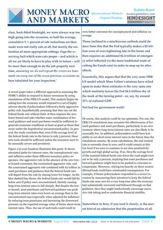 © MONEY MACRO & MARKETS August 2016 Subscription Info CLICK Please see the disclaimer at end of document PAGE 8
clear, back-fitted hindsight, we were always way too
high going into the recession, so half the average,
cumulative 5 ½ percent of rate reductions we then
made were not really cuts at all, but merely the res-
toration of more appropriate settings. Ergo the re-
maining half which were cuts proper – and which is
all we are likely to have to play with in future – will
be more than enough to do the job properly next
time, assuming we do not repeat the errors we have
made on every one of the seven previous occasions as
here tabulated for your inspection.’
A recent paper takes a different approach to assessing the
FOMC's ability to respond to future recessions by using
simulations of the FRB/US model. This analysis begins by
asking how the economy would respond to a set of highly
adverse shocks if policymakers followed a fairly aggressive
policy rule, hypothetically assuming that they can cut the
federal funds rate without limit. It then imposes the zero
lower bound and asks whether some combination of for-
ward guidance and asset purchases would be sufficient to
generate economic conditions at least as good as those that
occur under the hypothetical unconstrained policy. In gen-
eral, the study concludes that, even if the average level of
the federal funds rate in the future is only 3 percent, these
new tools should be sufficient unless the recession were to
be unusually severe and persistent.
Figure 2 in your handout illustrates this point. It shows
simulated paths for interest rates, the unemployment rate,
and inflation under three different monetary policy re-
sponses--the aggressive rule in the absence of the zero low-
er bound constraint, the constrained aggressive rule, and
the constrained aggressive rule combined with $2 trillion in
asset purchases and guidance that the federal funds rate
will depart from the rule by staying lower for longer. As the
blue dashed line shows, the federal funds rate would fall far
below zero if policy were unconstrained, thereby causing
long-term interest rates to fall sharply. But despite the low-
er bound, asset purchases and forward guidance can push
long-term interest rates even lower on average than in the
unconstrained case (especially when adjusted for inflation)
by reducing term premiums and increasing the downward
pressure on the expected average value of future short-term
interest rates. Thus, the use of such tools could result in
even better outcomes for unemployment and inflation on
average.
Those inclined to a mischievous outlook could de-
duce from this that the Fed typically makes a $2 tril-
lion error of over-tightening late in the boom and
then requires an additional $2.4 trillion of emergen-
cy relief (effected via the more traditional route of
cutting the Funds rate) in order to mop up its after-
effects.
Essentially, this argues that that the very same FRB/
US model which Mme Yellen’s minions have relied
upon to make these estimates is the very same one
which routinely leaves the Fed $4.4 trillion shy of
the mark at the turning point – or, say, by around
25% of national GDP.
Not bad for government work!
Of course, this analysis could be too optimistic. For one, the
FRB/US simulations may overstate the effectiveness of for-
ward guidance and asset purchases, particularly in an envi-
ronment where long-term interest rates are also likely to be
unusually low. In addition, policymakers could have less
ability to cut short-term interest rates in the future than the
simulations assume. By some calculations, the real neutral
rate is currently close to zero, and it could remain at this
low level if we were to continue to see slow productivity
growth and high global saving. If so, then the average level
of the nominal federal funds rate down the road might turn
out to be only 2 percent, implying that asset purchases and
forward guidance might have to be pushed to extremes to
compensate. Moreover, relying too heavily on these nontra-
ditional tools could have unintended consequences. For
example, if future policymakers responded to a severe re-
cession by announcing their intention to keep the federal
funds rate near zero for a very long time after the economy
had substantially recovered and followed through on that
guidance, then they might inadvertently encourage exces-
sive risk-taking and so undermine financial stability.
Somewhere in here, if you read it closely, is the mer-
est hint of an admission that the perpetration of all
Bulletin Board
hindesightletters.comUnconventional Wisdom.
Original Thinking.
 