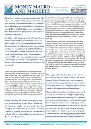 © MONEY MACRO & MARKETS August 2016 Subscription Info CLICK Please see the disclaimer at end of document PAGE 9
this violence on the serious business of capital allo-
cation - not just of the flashy, yours-mine kind prac-
tised by us self-obsessed show-offs in the financial
markets but of the sort engaged in by businessmen,
householders, and individuals as an implicit part of
their daily routine - might just come with a batch of
unwanted side-effects.
Here, Janet is flirting dangerously with a confession
that the Fed can indeed blow bubbles of the kind
which several of her august predecessors have ei-
ther vehemently denied can ever take form or, once
having done so, can be recognised ahead of their
awful denouement. In fact, reading that last para-
graph again - one which neatly summarises the
course of FRB policy as practiced during these past 7
years of ongoing recovery - one might almost imag-
ine one could hear the faintest cry of 'mea culpa' be-
ing uttered.
Finally, the simulation analysis certainly overstates the
FOMC's current ability to respond to a recession, given that
there is little scope to cut the federal funds rate at the mo-
ment. But that does not mean that the Federal Reserve
would be unable to provide appreciable accommodation
should the ongoing expansion falter in the near term. In
addition to taking the federal funds rate back down to near-
ly zero, the FOMC could resume asset purchases and an-
nounce its intention to keep the federal funds rate at this
level until conditions had improved markedly--although
with long-term interest rates already quite low, the net
stimulus that would result might be somewhat reduced.
'Notwithstanding the collateral damage to which I
have just alluded and despite the fact that the de-
sired outcomes may be even more elusive than they
are at present, we stand ready to pursue a course of
Einsteinian insanity, so proving that there's nothing
so dumb which the Bank of Japan can do that we at
the Fed can't do dumber.’
Despite these caveats, I expect that forward guidance and
asset purchases will remain important components of the
Fed's policy toolkit. In addition, it is critical that the Feder-
al Reserve and other supervisory agencies continue to do all
they can to ensure a strong and resilient financial system.
That said, these tools are not a panacea, and future policy-
makers could find that they are not adequate to deal with
deep and prolonged economic downturns. For these rea-
sons, policymakers and society more broadly may want to
explore additional options for helping to foster a strong
economy.
On the monetary policy side, future policymakers might
choose to consider some additional tools that have been
employed by other central banks, though adding them to
our toolkit would require a very careful weighing of costs
and benefits and, in some cases, could require legislation.
For example, future policymakers may wish to explore the
possibility of purchasing a broader range of assets. Beyond
that, some observers have suggested raising the FOMC's 2
percent inflation objective or implementing policy through
alternative monetary policy frameworks, such as price-level
or nominal GDP targeting. I should stress, however, that
the FOMC is not actively considering these additional tools
and policy frameworks, although they are important sub-
jects for research.
‘Once again, I have no clear ideas of my own but,
ever since we blew the lid off Pandora's Box with a
sizeable charge of Semtex, there has been a great
profusion of wild suggestions from various species
of monetary cranks, one far beyond the wearisome
level which has existed throughout the ages. ‘
‘However, the main difference today is not so much
the prevalence of the would-be philosopher-kings
espousing such nostrums and panaceas. It is rather
that, far from dismissing them for the delusions and
deceits they are, we now stand ready to pay serious
attention to each and everyone one them. We do this
because we are devoid of both common sense and
common decency when it comes to our indulgence
in an intense and sustained jiggery-pokery with the
nation's medium of exchange and with its citizens'
Bulletin Board
hindesightletters.comUnconventional Wisdom.
Original Thinking.
 