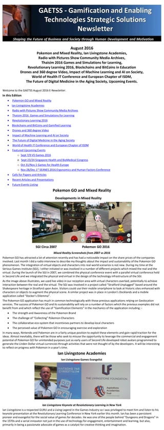 August 2016
Pokemon and Mixed Reality, Ian Livingstone Academies,
Radio with Pictures Show Community Media Archives,
Thaisim 2016 Games and Simulations for Learning,
Revolutionary Learning 2016, Blockchains and BitCoins in Education
Drones and 360 degree Video, Impact of Machine Learning and AI on Society,
World of Health IT Conference and European Chapter of ISDM,
The Future of Digital Medicine in the Aging Society, Upcoming Events.
Welcome to the GAETSS August 2016 E-Newsletter.
In this Edition
 Pokemon GO and Mixed Reality
 Ian Livingstone Academies
 Radio with Pictures Show Community Media Archives
 Thaisim 2016 Games and Simulations for Learning
 Revolutionary Learning 2016
 Blockchains and BitCoins and Gamified Learning
 Drones and 360 degree Video
 Impact of Machine Learning and AI on Society
 The Future of Digital Medicine in the Aging Society
 World of Health IT Conference and European Chapter of ISDM
 Featured Upcoming Events
o Sept 7/9 VS Games 2016
o Sept 23/24 Singapore Health and BioMedical Congress
o Oct 31/Nov 1 Games for Health Europe
o Nov 28/Dec 1st
SEANES 2016 Ergonomics and Human Factors Conference
 Calls for Papers and Articles
 Recent Articles and Presentations
 Future Events Listing
Pokemon GO and Mixed Reality
Mixed Reality Screenshots from 2007 vs 2016
Pokemon GO has attracted a lot of attention recently and has had a noticeable impact on the share prices of the companies
involved. Last month I did a radio interview to describe my thoughts about the impact and sustainability of the Pokemon GO
phenomenon. The integration of virtual objects and characters into real-world scenarios is not new. During my time at the
Serious Games Institute (SGI), I either initiated, was involved in or promoted a number of different projects which mixed the real
and the virtual. During the launch of the SGI in 2007, we combined the physical conference event with a parallel virtual
conference held in Second Life and we integrated the physical and virtual in the design of the technology infrastructure of the
SGI.
As the image above illustrates, we used live video in our reception area with virtual characters overlaid, potentially to achieve
interaction between the real and the virtual. The SGI was involved in a project called “Stratford Unplugged” based around the
Shakespeare heritage in Stratford upon Avon. Visitors could use their mobile smartphone to look at historic sites enhanced with
characters or objects to augment the physical scene.
There were a number of other projects in the late 2000s around the UK which, like Stratford Unplugged, used geolocation,
augmented/mixed reality and mobile devices. The SGI, though not directly involved, sought to promote and celebrate such
projects and the people behind them. Those individuals and companies helped to pioneer the concepts and technologies that
are now being leveraged by Pokemon GO.
The Pokemon GO application has much in common technologically with those previous innovations in the sense of relying on
Geolocation services, augmented/mixed reality and mobile devices. The success of Pokemon GO and its sustainability will rely on
a number of factors which some of the previous examples did not benefit from and which reflect the use of “Gamification
Elements” in the mechanics of the application including :-
 The strength and Awareness of the Pokemon Brand
 The challenge of “Collecting” Pokemon Characters
 The collaborative eco-system that incentivises partners to develop local characters
 The perceived value of Pokemon GO in encouraging exercise and exploration
In many ways, Nintendo and Pokemon are in a fairly unique position to exploit these elements and gain rapid traction for the
ideas. Almost inevitably, there will be those who seek to misuse the opportunity to leverage the commercial and engagement
potential of Pokemon GO for unintended purposes just as early users of Second Life developed robot avatars programmed to
generate the Linden Dollar virtual currencies through activities that were not thought of by the developers. It will be interesting
to reflect on progress with Pokemon in a year’s time.
Ian Livingstone Academies
Ian Livingstone Keynote at Revolutionary Learning in New York
 