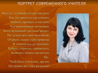 Всегда с улыбкой в класс входить, Как это просто и как сложно, Любить, прощать и научить, Что невозможное возможно. Быть женщиной «на пике моды», Но лучше все-таки мужчиной, Открыть завесу тайн природы И докопаться до причины. Решать, спрягать, переводить, Конечно, можно научиться, Но.. Чтоб быть учителем, друзья, Им нужно все-таки родиться! 