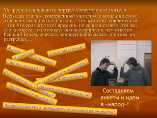 Мы решили нарисовать портрет современного учителя. Всего два слова - «современный учитель», и когда они стоят отдельно, все понятно: учитель – тот, кто учит, современный – тот, что соответствует времени, но если поставить эти два слова вместе, то возникает больше вопросов, чем ответов… Решено! Будем, сначала, вопросы набрасывать, а потом  их разгребать… Составляем анкеты и идем в «народ»! 