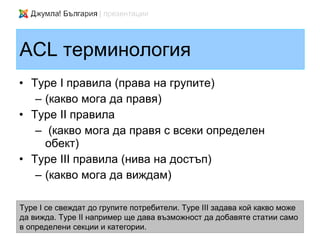 ACL терминология
• Type I правила (права на групите)
   – (какво мога да правя)
• Type II правила
   – (какво мога да правя с всеки определен
     обект)
• Type III правила (нива на достъп)
   – (какво мога да виждам)

Type I се свеждат до групите потребители. Type III задава кой какво може
да вижда. Type II например ще дава възможност да добавяте статии само
в определени секции и категории.
 