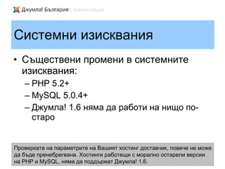 Системни изисквания
• Съществени промени в системните
  изисквания:
   – PHP 5.2+
   – MySQL 5.0.4+
   – Джумла! 1.6 няма да работи на нищо по-
     старо


Проверката на параметрите на Вашият хостинг доставчик, повече не може
да бъде пренебрегвана. Хостинги работещи с морално остарели версии
на PHP и MySQL, няма да поддържат Джумла! 1.6.
 