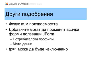 Други подобрения
• Фокус към ползваемостта
• Добавките могат да променят всички
  форми ползващи JForm
  – Потребителски профили
  – Мета данни
• tp=1 може да бъде изключвано
 