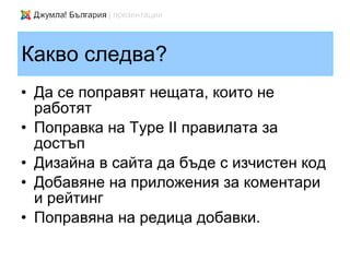 Какво следва?
• Да се поправят нещата, които не
  работят
• Поправка на Type II правилата за
  достъп
• Дизайна в сайта да бъде с изчистен код
• Добавяне на приложения за коментари
  и рейтинг
• Поправяна на редица добавки.
 