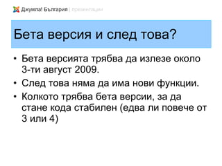 Бета версия и след това?
• Бета версията трябва да излезе около
  3-ти август 2009.
• След това няма да има нови функции.
• Колкото трябва бета версии, за да
  стане кода стабилен (едва ли повече от
  3 или 4)
 