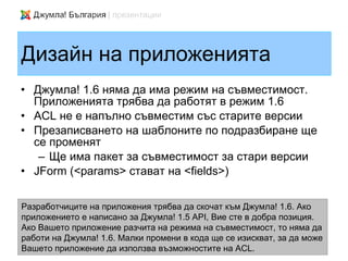 Дизайн на приложенията
• Джумла! 1.6 няма да има режим на съвместимост.
  Приложенията трябва да работят в режим 1.6
• ACL не е напълно съвместим със старите версии
• Презаписването на шаблоните по подразбиране ще
  се променят
   – Ще има пакет за съвместимост за стари версии
• JForm (<params> стават на <fields>)

Разработчиците на приложения трябва да скочат към Джумла! 1.6. Ако
приложението е написано за Джумла! 1.5 API, Вие сте в добра позиция.
Ако Вашето приложение разчита на режима на съвместимост, то няма да
работи на Джумла! 1.6. Малки промени в кода ще се изискват, за да може
Вашето приложение да използва възможностите на ACL.
 
