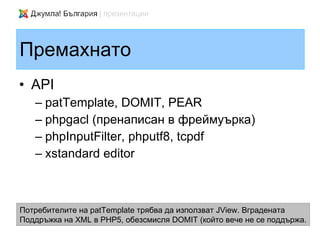 Премахнато
• API
   – patTemplate, DOMIT, PEAR
   – phpgacl (пренаписан в фреймуърка)
   – phpInputFilter, phputf8, tcpdf
   – xstandard editor



Потребителите на patTemplate трябва да използват JView. Вградената
Поддръжка на XML в PHP5, обезсмисля DOMIT (който вече не се поддържа.
 