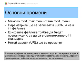 Основни промени
• Менюто mod_mainmenu става mod_menu
• Параметрите ще се записват в JSON, а не в
  ini файлове
• Езиковите файлове трябва да бъдат
  пренаписани, за да са в съответствие с ini
  стандарта
• Някой адреси (URL) ще се променят


Езиковите дефиниции няма да могат вече да съдържат интервали и тирета.
Всички езикови файлове в ядрото биват преработвани в момента. Адресите
ще се променят най-вече заради отпадането на категориите.
 