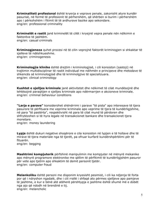 Kriminaliteti profesional është kryerja e veprave penale, zakonisht atyre kundër
pasurisë, në formë të profesionit të përhershëm, që shërben si burim i përhershëm
apo i përkohshëm i fitimit të të ardhurave bazike apo sekondare.
eng/en: professional criminality


Kriminelët e rastit janë kriminelët të cilët i kryejnë vepra penale nën ndikimin e
faktorëve të jashtëm.
eng/en: casual criminals


Kriminogjeneza quhet procesi në të cilin veprojnë faktorët kriminogjen si shkaktar të
sjelleve të ndëshkueshme.
eng/en: criminogenesis


Kriminologjia klinike është drejtim i kriminologjisë, i cili konsiston (sastoji) në
trajtimin multidisciplinar të rastit individual me ndihmën e principeve dhe metodave të
shkencës së kriminologjisë dhe të kriminolgjive të specializuara.
eng/en: clinical criminology


Kushtet e sjelljes kriminale janë aktivitetet dhe ndikimet të cilat mundësojnë dhe
lehtësojnë paraqitjen e sjelljes kriminale apo ndërmarrjen e akcioneve kriminale.
eng/en: criminal behaviour conditions


"Larja e parave" konsiderohet shëndrrimi i parave "të pista" apo interesave të tjera
pasurore të përfituara me veprime kriminale apo veprime të tjera të kundërligjshme,
në para "të pastërta", respektivisht në para të cilat mund të përdoren dhe
shfrytëzohen si të hyra legale në transakcionet bankare dhe transakcionet tjera
monetare.
eng/en: money laundering


Lypja është dukuri negative shoqërore e cila konsiston në lypjen e të hollave dhe të
mirave të tjera materiale nga të tjerët, pa ofruar kurfarë kundërshpërblimi për të
fituarën.
eng/en: begging


Mashtrimi kompjuterik përfshinë manipulimin me kompjuter në mënyrë mekanike
apo mënyrë programore elektronike me qëllim të përfitimit të kundërligjshëm pasuror
për vete apo tjetrin apo shkaktim të demit personit tjetër.
eng/en: computer fraud


Melankoliku është personi me disponim kryesisht pesimist, i cili ka ndjenja të forta
por që i ndryshon ngadalë, dhe i cili rrallë i shfaqë ato përmes sjelljeve apo pamjeve
të jashtme, e kur e bënë atë atëherë përshtypja e jashtme është shumë më e dobët
nga ajo që ndodh në brendinë e tij.
eng/en: melancholic

                                                                                         5
 