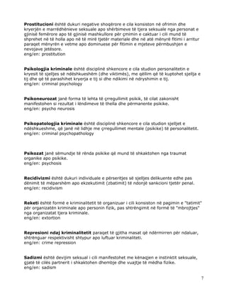 Prostitucioni është dukuri negative shoqërore e cila konsiston në ofrimin dhe
kryerjën e marrëdhënieve seksuale apo shërbimeve të tjera seksuale nga personat e
gjinisë femërore apo të gjinisë mashkullore për çmimin e caktuar i cili mund të
shprehet në të holla apo në të mirë tjetër materiale dhe në atë mënyrë fitimi i arritur
paraqet mënyrën e vetme apo dominuese për fitimin e mjeteve përmbushjen e
nevojave jetësore.
eng/en: prostitution


Psikologjia kriminale është disciplinë shkencore e cila studion personalitetin e
kryesit të sjelljes së ndëshkueshëm (dhe viktimës), me qëllim që të kuptohet sjellja e
tij dhe që të parashihet kryerja e tij si dhe ndikimi në ndryshimin e tij.
eng/en: criminal psychology


Psikoneurozat janë forma të lehta të çrregullimit psikik, të cilat zakonisht
manifestohen si rezultat i lëndimeve të thella dhe përmanente psikike.
eng/en: psycho neurosis


Psikopatologjia kriminale është disciplinë shkencore e cila studion sjelljet e
ndëshkueshme, që janë në lidhje me çrregullimet mentale (psikike) të personalitetit.
eng/en: criminal psychopathology



Psikozat janë sëmundje të rënda psikike që mund të shkaktohen nga traumat
organike apo psikike.
eng/en: psychosis


Recidivizmi është dukuri individuale e përseritjes së sjelljes delikuente edhe pas
dënimit të mëparshëm apo ekzekutimit (zbatimit) të ndonjë sankcioni tjetër penal.
eng/en: recidivism


Reketi është formë e kriminalitetit të organizuar i cili konsiston në pagimin e "tatimit"
për organizatën kriminale apo personin fizik, pas shtrëngimit në formë të "mbrojtjes"
nga organizatat tjera kriminale.
eng/en: extortion


Represioni ndaj kriminalitetit paraqet të gjitha masat që ndërmirren për ndaluar,
shtrënguar respektivisht shtypur apo luftuar kriminaliteti.
eng/en: crime repression


Sadizmi është devijim seksual i cili manifestohet me kënaqjen e instinktit seksuale,
gjatë të cilës partnerit i shkaktohen dhembje dhe vuajtje të mëdha fizike.
eng/en: sadism

                                                                                          7
 