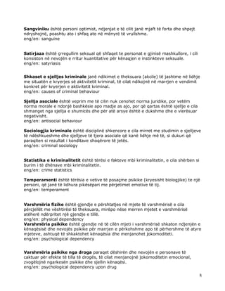 Sangviniku është personi optimist, ndjenjat e të cilit janë mjaft të forta dhe shpejt
ndryshojnë, poashtu ato i shfaq ato në mënyrë të vrullshme.
eng/en: sanguine


Satirjaza është çrregullim seksual që shfaqet te personat e gjinisë mashkullore, i cili
konsiston në nevojën e rritur kuantitative për kënaqjen e instinkteve seksuale.
eng/en: satyriasis


Shkaset e sjelljes kriminale janë ndikimet e theksuara (akcile) të jashtme në lidhje
me situatën e kryerjes së aktivitetit kriminal, të cilat ndikojnë në marrjen e vendimit
konkret për kryerjen e aktivitetit kriminal.
eng/en: causes of criminal behaviour

Sjellja asociale është veprim me të cilin nuk cenohet norma juridike, por vetëm
norma morale e ndonjë bashkësie apo madje as ajo, por që qartas është sjellje e cila
shmanget nga sjellja e shumicës dhe për atë arsye është e dukshme dhe e vlerësuar
negativisht.
eng/en: antisocial behaviour

Sociologjia kriminale është disciplinë shkencore e cila mirret me studimin e sjelljeve
të ndëshkueshme dhe sjelljeve të tjera asociale që kanë lidhje më të, si dukuri që
paraqiten si rezultat i konditave shoqërore të jetës.
eng/en: criminal sociology


Statistika e kriminalitetit është tërësi e fakteve mbi kriminalitetin, e cila shërben si
burim i të dhënave mbi kriminalitetin.
eng/en: crime statistics

Temperamenti është tërësia e vetive të posaçme psikike (kryesisht biologjike) te një
personi, që janë të lidhura pikësëpari me përjetimet emotive të tij.
eng/en: temperament


Varshmëria fizike është gjendje e përshtatjes në mjete të varshmërisë e cila
përcjellët me vështirësi të theksuara, mirëpo nëse merren mjetet e varshmërisë
atëherë ndërpritet një gjendje e tillë.
eng/en: physical dependency
Varshmëria psikike është gjendje në të cilën mjeti i varshmërisë shkaton ndjenjën e
kënaqësisë dhe nevojës psikike për marrjen e përkohshme apo të përhershme të atyre
mjeteve, ashtuqë të shkaktohet kënaqësia dhe menjanohet jokomoditeti.
eng/en: psychological dependency


Varshmëria psikike nga droga paraqet dëshirën dhe nevojën e personave të
caktuar për efekte të tilla të drogës, të cilat menjanojnë jokomoditetin emocional,
zvogëlojnë ngarkesën psikike dhe sjellin kënaqësi.
eng/en: psychological dependency upon drug

                                                                                           8
 
