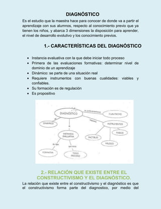 Es el estudio que la maestra hace para conocer de donde va a partir el
aprendizaje con sus alumnos, respecto al conocimiento previo que ya
tienen los niños, y abarca 3 dimensiones la disposición para aprender,
el nivel de desarrollo evolutivo y los conocimiento previos.
Instancia evaluativa con la que debe iniciar todo proceso
Primera de las evaluaciones formativas: determinar nivel de
dominio de un aprendizaje
Dinámico: se parte de una situación real
Requiere instrumentos con buenas cualidades: viables y
confiables.
Su formación es de regulación
Es propositivo
La relación que existe entre el constructivismo y el diagnóstico es que
el constructivismo forma parte del diagnostico, por medio del
DIAGNÓSTICO
1.- CARACTERÍSTICAS DEL DIAGNÓSTICO
2.- RELACIÓN QUE EXISTE ENTRE EL
CONSTRUCTIVISMO Y EL DIAGNÓSTICO.
 