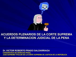 Dr. VICTOR ROBERTO PRADO SALDARRIAGA
CATEDRÁTICO DE DERECHO PENAL
JUEZ SUPREMO TITULAR DE LA CORTE SUPREMA DE JUSTICIA DE LA REPÚBLICA
ACUERDOS PLENARIOS DE LA CORTE SUPREMA
Y LA DETERMINACION JUDICIAL DE LA PENA
 