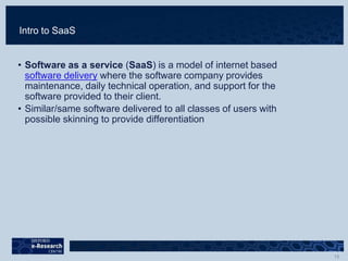 Intro to SaaS
• Software as a service (SaaS) is a model of internet based
software delivery where the software company provides
maintenance, daily technical operation, and support for the
software provided to their client.
• Similar/same software delivered to all classes of users with
possible skinning to provide differentiation
 