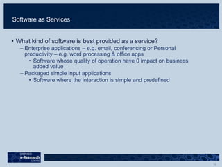 Software as Services
• What kind of software is best provided as a service?
– Enterprise applications – e.g. email, conferencing or Personal
productivity – e.g. word processing & office apps
• Software whose quality of operation have 0 impact on business
added value
– Packaged simple input applications
• Software where the interaction is simple and predefined
 