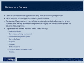 Platform as a Service
• Users to create software applications using tools supplied by the provider.
• Services provided are application hosting environments
• Packages of Services vary, from offering simple point-and-click frameworks where
no client side hosting expertise is required to supplying the infrastructure options for
advanced development.
• Capabilities that can be included with a PaaS offering:
– Operating system
– Server-side scripting environment
– Database management system
– Server Software
– Support
– Storage
– Network access
– Tools for design and development
– Hosting
 