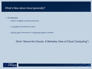 What’s New about cloud generally?
• On Demand
– illusion of infinite computing resources
– no up-front commitment by users
– Pay for use of resources on a short-term basis as needed
(from “Above the Clouds: A Berkeley View of Cloud Computing”)
 