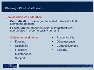 Choosing a Cloud Infrastructure
Centralisation Vs Federation
• Centralisation: one large, dedicated datacentre that
serves the demand
• Federation: heterogeneous set of infrastructures
coordinated in order to satisfy demand
Criteria for evaluation
• Funding
• Scalability
• Flexibility
• Maintenance
• Support
• Accountability
• Obsolescence
• Competitiveness
• Security
 