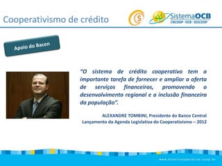 Cooperativismo de crédito

“O sistema de crédito cooperativo tem a
importante tarefa de fornecer e ampliar a oferta
de serviços financeiros, promovendo o
desenvolvimento regional e a inclusão financeira
da população”.
ALEXANDRE TOMBINI, Presidente do Banco Central
Lançamento da Agenda Legislativa do Cooperativismo – 2012

 