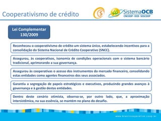 Cooperativismo de crédito
Lei Complementar
130/2009
Reconheceu o cooperativismo de crédito um sistema único, estabelecendo incentivos para a
consolidação do Sistema Nacional de Crédito Cooperativo (SNCC).
Assegurou, às cooperativas, isonomia de condições operacionais com o sistema bancário
tradicional, aprimorando a sua governança.
Assegurou às cooperativas o acesso dos instrumentos do mercado financeiro, consolidando
estas entidades como agentes financeiros dos seus associados.
Garantiu a segregação de papeis estratégicos e executivos, produzindo grandes avanços à
governança e à gestão destas entidades.
Dentro deste cenário otimista, observa-se, por outro lado, que, a aproximação
intersistêmica, na sua essência, se mantém no plano do desafio.

 