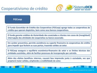 Cooperativismo de crédito
FGCoop
O Fundo Garantidor de Crédito das Cooperativas (FGCoop) agrega todas as cooperativas de
crédito que operam depósitos, bem como seus bancos cooperativos.
O fundo garante créditos de titularidade dos associados e clientes nos casos de (incogitável)
interrupção das atividades de cooperativa ou banco associado.
Em caráter preventivo, permite assistência ou suporte financeiro às cooperativas de crédito
para impedir que fechem as suas portas, trazendo solidez ao setor.
O FGCoop assegura o equilíbrio econômico-financeiro do setor e os limites técnicos das
entidades assistidas, além de facilitar processos de incorporação por coirmãs.
Além dos efeitos benéficos internos, causará boa impressão junto à sociedade, vez que
projetará maior solidez, ampliando a credibilidade do setor.

 