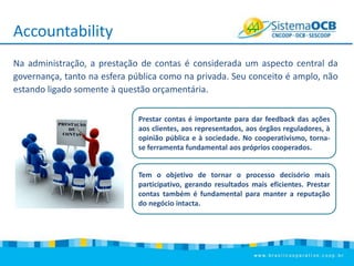 Accountability
Na administração, a prestação de contas é considerada um aspecto central da
governança, tanto na esfera pública como na privada. Seu conceito é amplo, não
estando ligado somente à questão orçamentária.
Prestar contas é importante para dar feedback das ações
aos clientes, aos representados, aos órgãos reguladores, à
opinião pública e à sociedade. No cooperativismo, tornase ferramenta fundamental aos próprios cooperados.
Tem o objetivo de tornar o processo decisório mais
participativo, gerando resultados mais eficientes. Prestar
contas também é fundamental para manter a reputação
do negócio intacta.

 