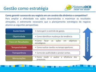 Gestão como estratégia
Como garantir sucesso do seu negócio em um cenário tão dinâmico e competitivo?
Para ampliar a efetividade nas ações desenvolvidas e maximizar os resultados
almejados, é extremante necessário que o planejamento estratégico do negócio
alcance as seguintes perspectivas:
• Como gerir o controle de gastos.

Objetividade

• Como identificar mudanças de tendência.

Foco em Resultados
Tempestividade

• Como focar
estratégicos.

as

ações

em

objetivos

• Como realizar tarefas no tempo oportuno.

Transparência

• Como dar publicidade e prestar contas.

Mensurações

• Como medir e avaliar a eficiência dos
processos.

Racionalização

Austeridade

 