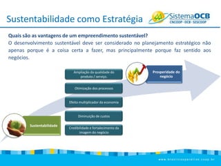 Sustentabilidade como Estratégia
Quais são as vantagens de um empreendimento sustentável?
O desenvolvimento sustentável deve ser considerado no planejamento estratégico não
apenas porque é a coisa certa a fazer, mas principalmente porque faz sentido aos
negócios.
Ampliação da qualidade do
produto / serviço.
Otimização dos processos

Efeito multiplicador da economia

Diminuição de custos

Sustentabilidade

Credibilidade e fortalecimento da
imagem do negócio

Prosperidade do
negócio

 