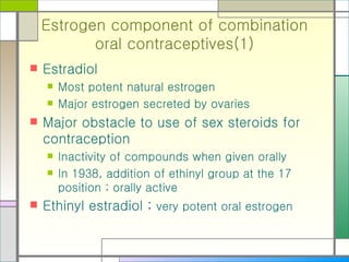 Estrogen component of combination oral contraceptives(1) Estradiol  Most potent natural estrogen Major estrogen secreted by ovaries Major obstacle to use of sex steroids for contraception  Inactivity of compounds when given orally In 1938, addition of ethinyl group at the 17 position ; orally active Ethinyl estradiol ;  very potent oral estrogen 