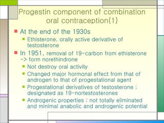 Progestin component of combination oral contraception(1) At the end of the 1930s Ethisterone, orally active derivative of testosterone In 1951,  removal of 19-carbon from ethisterone -> form norethindrone  Not destroy oral activity Changed major hormonal effect from that of androgen to that of progestational agent Progestational derivatives of testosterone ; designated as 19-nortestosterones Androgenic properties ; not totally eliminated and minimal anabolic and androgenic potential  