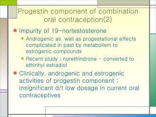Progestin component of combination oral contraception(2) Impurity of 19-nortestosterone Androgenic as  well as progestational effects complicated in past by metabolism to estrogenic compounds Recent study ; norethindrone - converted to ethinhyl estradiol Clinically, androgenic and estrogenic activities of progestin component ; insignificant d/t low dosage in current oral contraceptives 