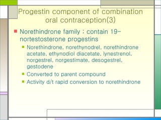 Progestin component of combination oral contraception(3) Norethindrone family ; contain 19-nortestosterone progestins Norethindrone, norethynodrel, norethindrone acetate, ethynodiol diacetate, lynestrenol, norgestrel, norgestimate, desogestrel, gestodene Converted to parent compound Activity d/t rapid conversion to norethindrone 