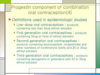 Progestin component of combination oral contraception(4) Definitions used in epidemiologic studies Low-dose oral contraceptives ;  products containing less than 50ug ethinyl estradiol First generation oral contraceptives ;  products containing 50ug or more of ethinyl estradiol Second generation oral contraceptives ;  products containing levonorgestrel, norgestimate and other members of northindrone family and 30 or 35ug ethinyl estradiol Third generation oral contraceptives ;  products containing desogestrel or gestodene with 20 or 30ug ethinyl estradiol 