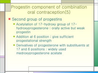 Progestin component of combination oral contraception(5) Second group of progestins Acetylation of 17-hydroxy group of 17-hydroxyprogesterone ; orally active but weak progestin Addition at 6 position ; give sufficient progestational strength Derivatives of progesterone with substituents at 17 and 6 positions ; widely used medroxyprogesterone acetate 
