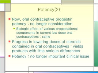 Potency(2) Now, oral contraceptive progestin potency ; no longer consideration  Biologic effect of various progestational components in current low dose oral contraceptives ; same Progress in lowering doses of steroids contained in oral contraceptives ; yields products with little serious differences Potency ; no longer important clinical issue 