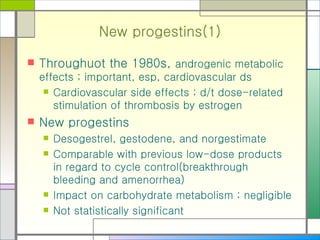 New progestins(1) Throughuot the 1980s,  androgenic metabolic effects ; important, esp, cardiovascular ds Cardiovascular side effects ; d/t dose-related stimulation of thrombosis by estrogen New progestins Desogestrel, gestodene, and norgestimate  Comparable with previous low-dose products in regard to cycle control(breakthrough bleeding and amenorrhea) Impact on carbohydrate metabolism ; negligible Not statistically significant 