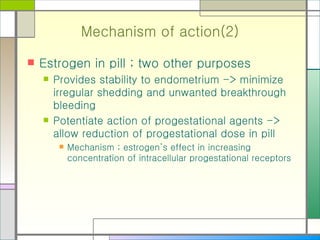 Mechanism of action(2) Estrogen in pill ; two other purposes Provides stability to endometrium -> minimize irregular shedding and unwanted breakthrough bleeding  Potentiate action of progestational agents -> allow reduction of progestational dose in pill Mechanism ; estrogen’s effect in increasing concentration of intracellular progestational receptors 
