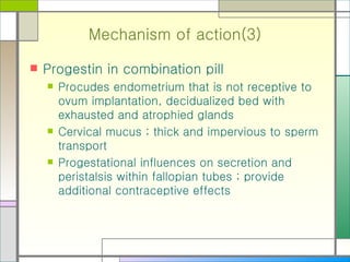 Mechanism of action(3) Progestin in combination pill Procudes endometrium that is not receptive to ovum implantation, decidualized bed with exhausted and atrophied glands Cervical mucus ; thick and impervious to sperm transport Progestational influences on secretion and peristalsis within fallopian tubes ; provide additional contraceptive effects 