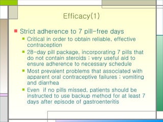 Efficacy(1) Strict adherence to 7 pill-free days Critical in order to obtain reliable, effective contraception 28-day pill package, incorporating 7 pills that do not contain steroids ; very useful aid to ensure adherence to necessary schedule Most prevalent problems that associated with apparent oral contraceptive failures ; vomiting and diarrhea Even  if no pills missed, patients should be instructed to use backup method for at least 7 days after episode of gastroenteritis 