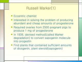 Russell Marker(1) Eccentric chemist Interested in solving the problem of producing abundant and cheap amounts of progesterone Required ovaries from 2500 pregnant pigs to produce 1 mg of progesterone In 1939, devised method(called Marker degradation) to convert sapogenin molecule into progestin Find plants that contained sufficient amounts of diosgenin, plant steroid(sapogenin) 
