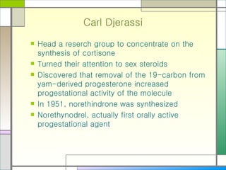 Carl Djerassi Head a reserch group to concentrate on the synthesis of cortisone Turned their attention to sex steroids Discovered that removal of the 19-carbon from yam-derived progesterone increased progestational activity of the molecule In 1951, norethindrone was synthesized Norethynodrel, actually first orally active progestational agent 