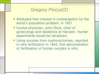 Gregory Pincus(2) Attributed their interest in contraception for the world’s population problem, in 1951 Involve physician, John Rock, chief of gynecology and obstetrics at Harvard ; human experiments would be necessary Using oocytes from oophorectomies, reported in vitro fertilization in 1944, first demonstration of fertilization of human oocytes in vitro 