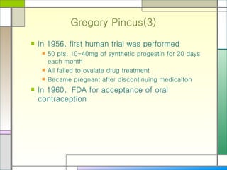 Gregory Pincus(3) In 1956, first human trial was performed 50 pts, 10-40mg of synthetic progestin for 20 days each month All failed to ovulate drug treatment Became pregnant after discontinuing medicaiton In 1960,  FDA for acceptance of oral contraception 